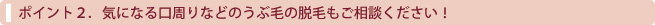 気になる口周りなどのうぶ毛の脱毛もご相談ください！